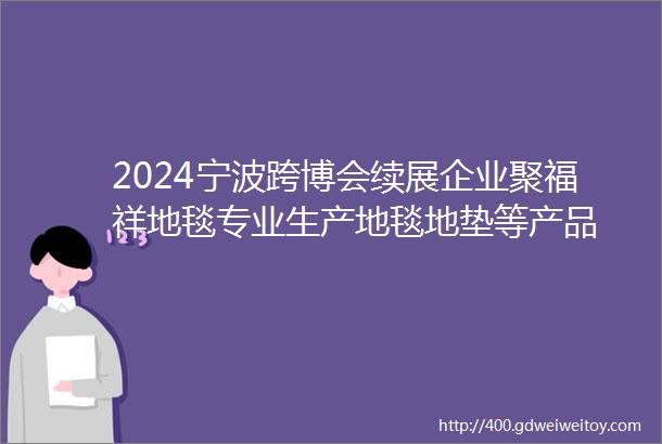 2024宁波跨博会续展企业聚福祥地毯专业生产地毯地垫等产品